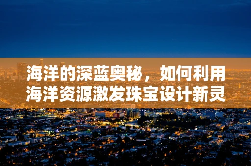 海洋的深蓝奥秘，如何利用海洋资源激发珠宝设计新灵感？
