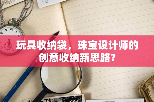 玩具收纳袋，珠宝设计师的创意收纳新思路？