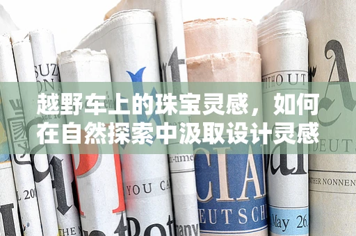 越野车上的珠宝灵感，如何在自然探索中汲取设计灵感？