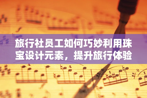 旅行社员工如何巧妙利用珠宝设计元素，提升旅行体验的‘珠宝’魅力？