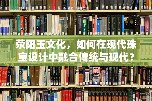 荥阳玉文化，如何在现代珠宝设计中融合传统与现代？