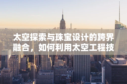 太空探索与珠宝设计的跨界融合，如何利用太空工程技术提升珠宝的创意与可持续性？