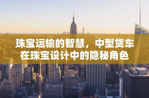 珠宝运输的智慧，中型货车在珠宝设计中的隐秘角色