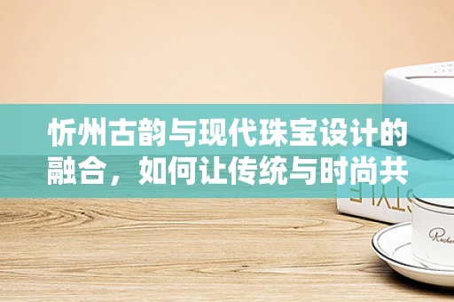 忻州古韵与现代珠宝设计的融合，如何让传统与时尚共舞？