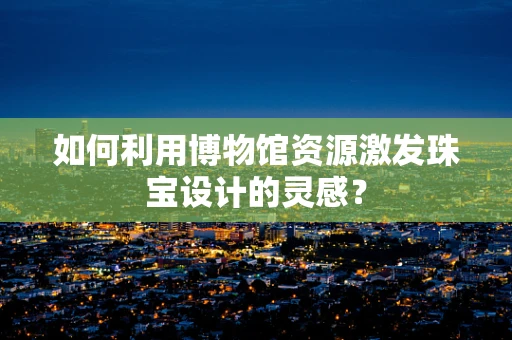 如何利用博物馆资源激发珠宝设计的灵感？