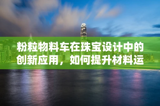 粉粒物料车在珠宝设计中的创新应用，如何提升材料运输的精准与效率？