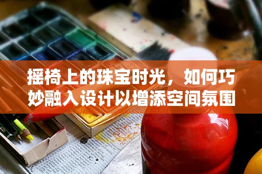摇椅上的珠宝时光，如何巧妙融入设计以增添空间氛围？
