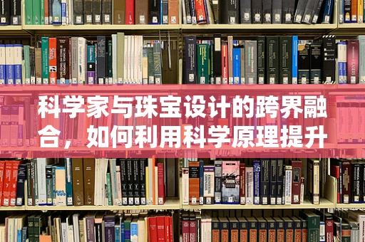 科学家与珠宝设计的跨界融合，如何利用科学原理提升珠宝的创意与实用性？