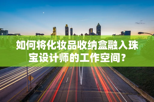如何将化妆品收纳盒融入珠宝设计师的工作空间？