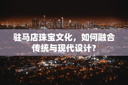 驻马店珠宝文化，如何融合传统与现代设计？