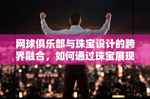 网球俱乐部与珠宝设计的跨界融合，如何通过珠宝展现运动精神？