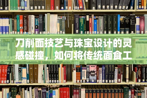 刀削面技艺与珠宝设计的灵感碰撞，如何将传统面食工艺融入现代珠宝设计？