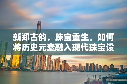 新郑古韵，珠宝重生，如何将历史元素融入现代珠宝设计？