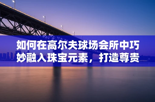 如何在高尔夫球场会所中巧妙融入珠宝元素，打造尊贵而独特的空间氛围？