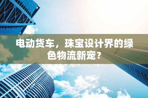 电动货车，珠宝设计界的绿色物流新宠？