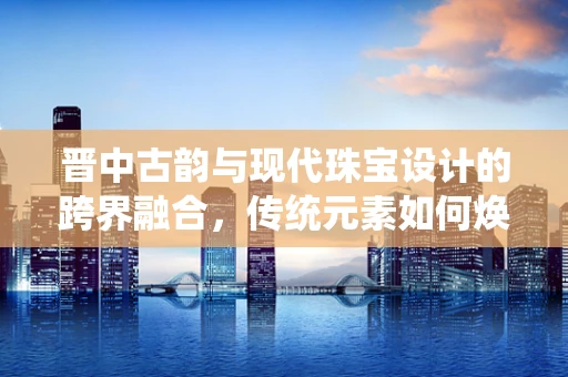 晋中古韵与现代珠宝设计的跨界融合，传统元素如何焕发新光彩？