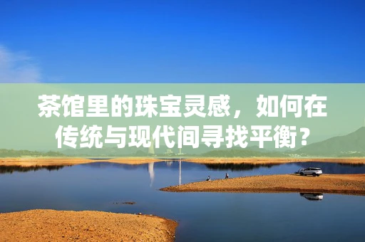 茶馆里的珠宝灵感，如何在传统与现代间寻找平衡？