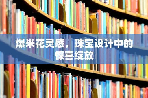 爆米花灵感，珠宝设计中的惊喜绽放