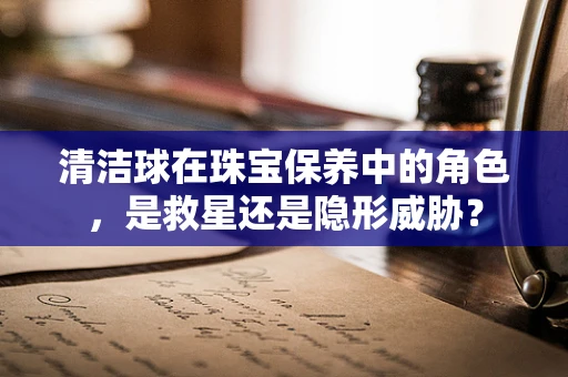 清洁球在珠宝保养中的角色，是救星还是隐形威胁？