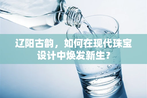 辽阳古韵，如何在现代珠宝设计中焕发新生？
