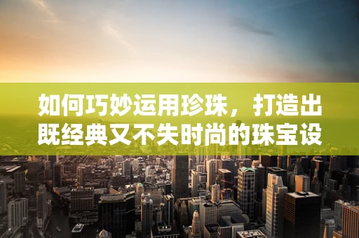 如何巧妙运用珍珠，打造出既经典又不失时尚的珠宝设计？