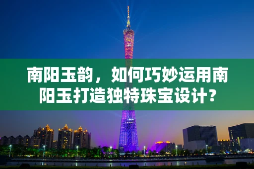 南阳玉韵，如何巧妙运用南阳玉打造独特珠宝设计？