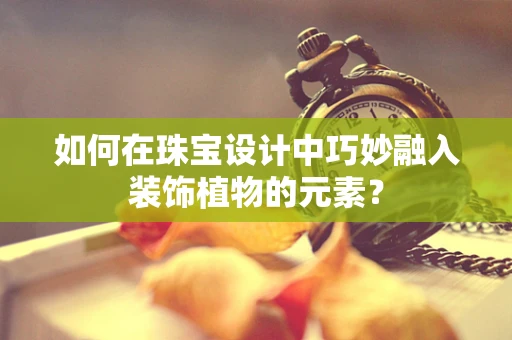 如何在珠宝设计中巧妙融入装饰植物的元素？