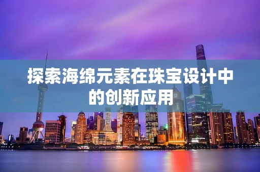 探索海绵元素在珠宝设计中的创新应用