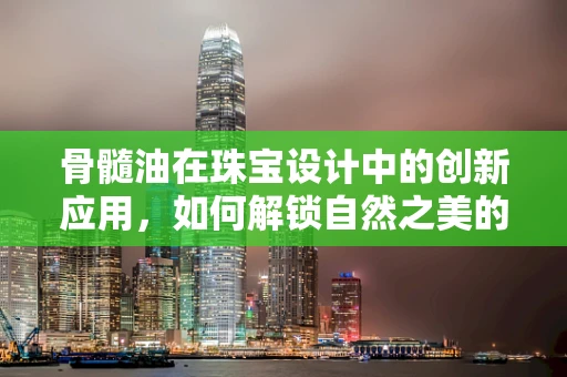 骨髓油在珠宝设计中的创新应用，如何解锁自然之美的秘密？