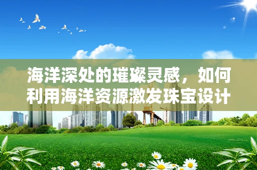 海洋深处的璀璨灵感，如何利用海洋资源激发珠宝设计新风尚？