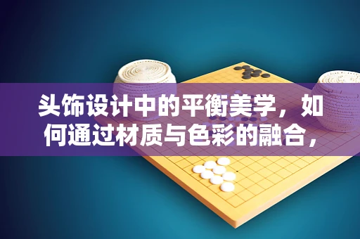 头饰设计中的平衡美学，如何通过材质与色彩的融合，营造视觉和谐？