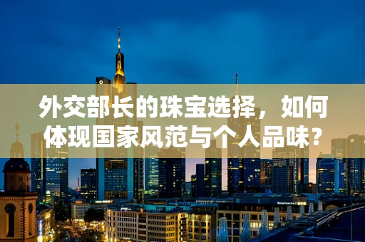 外交部长的珠宝选择，如何体现国家风范与个人品味？
