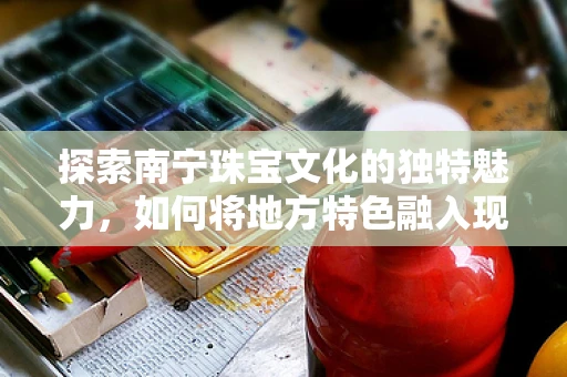探索南宁珠宝文化的独特魅力，如何将地方特色融入现代珠宝设计？