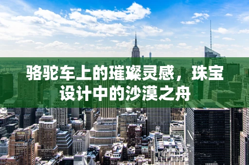 骆驼车上的璀璨灵感，珠宝设计中的沙漠之舟