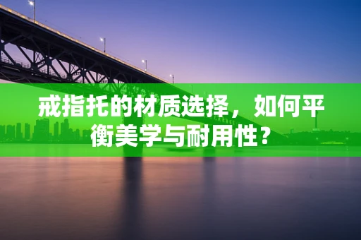 戒指托的材质选择，如何平衡美学与耐用性？