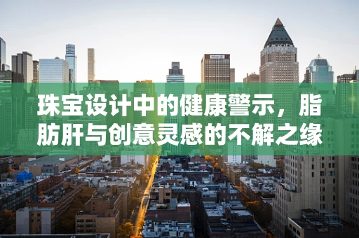 珠宝设计中的健康警示，脂肪肝与创意灵感的不解之缘