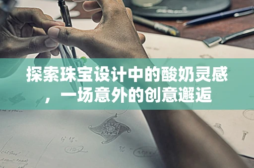 探索珠宝设计中的酸奶灵感，一场意外的创意邂逅