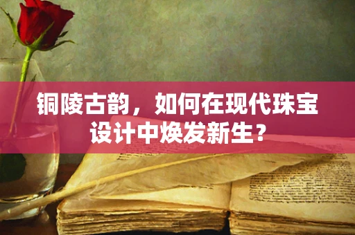 铜陵古韵，如何在现代珠宝设计中焕发新生？