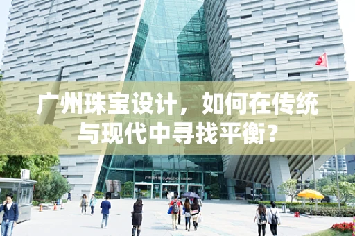 广州珠宝设计，如何在传统与现代中寻找平衡？