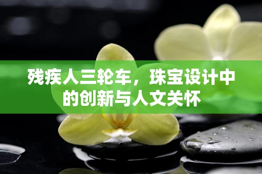 残疾人三轮车，珠宝设计中的创新与人文关怀