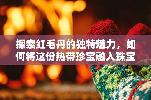 探索红毛丹的独特魅力，如何将这份热带珍宝融入珠宝设计？