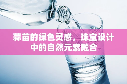 蒜苗的绿色灵感，珠宝设计中的自然元素融合