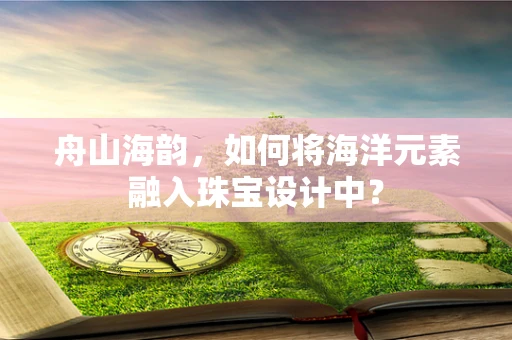舟山海韵，如何将海洋元素融入珠宝设计中？