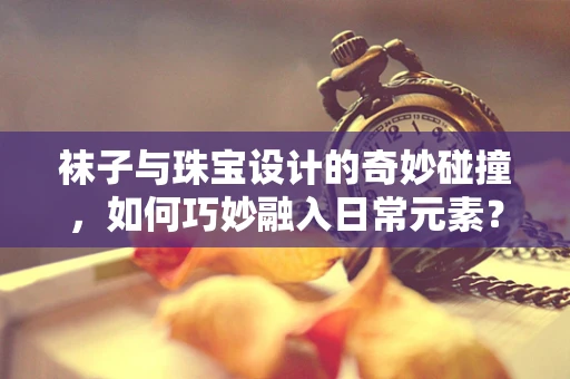 袜子与珠宝设计的奇妙碰撞，如何巧妙融入日常元素？