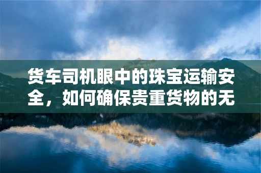 货车司机眼中的珠宝运输安全，如何确保贵重货物的无损抵达？