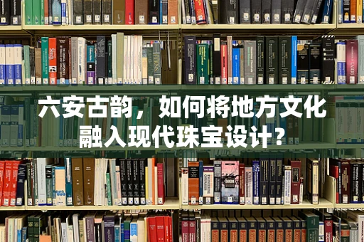 六安古韵，如何将地方文化融入现代珠宝设计？