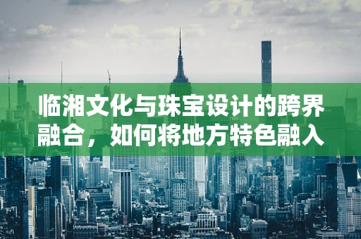 临湘文化与珠宝设计的跨界融合，如何将地方特色融入现代珠宝设计？