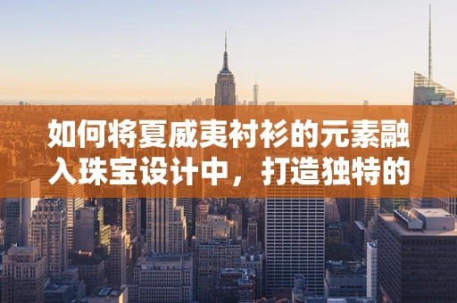 如何将夏威夷衬衫的元素融入珠宝设计中，打造独特的夏威夷风情饰品？