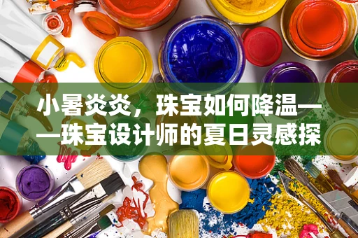 小暑炎炎，珠宝如何降温——珠宝设计师的夏日灵感探索