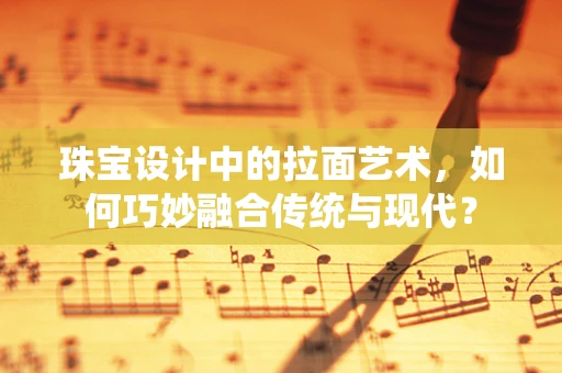 珠宝设计中的拉面艺术，如何巧妙融合传统与现代？